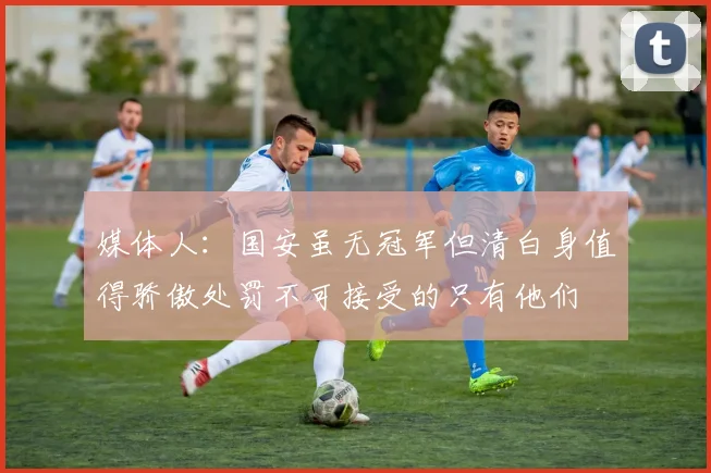 媒体人：国安虽无冠军但清白身值得骄傲处罚不可接受的只有他们