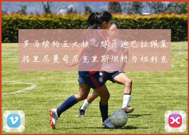罗马续约五大核心球员迪巴拉佩莱格里尼曼奇尼克里斯坦特与切利克共创未来
