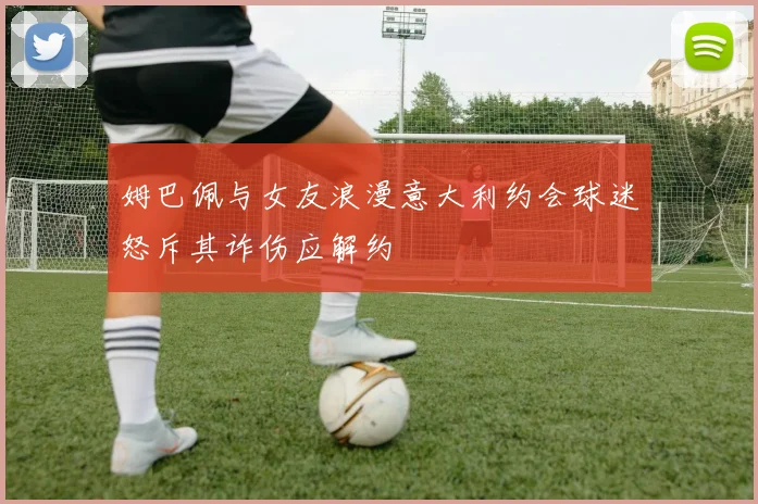 姆巴佩与女友浪漫意大利约会球迷怒斥其诈伤应解约