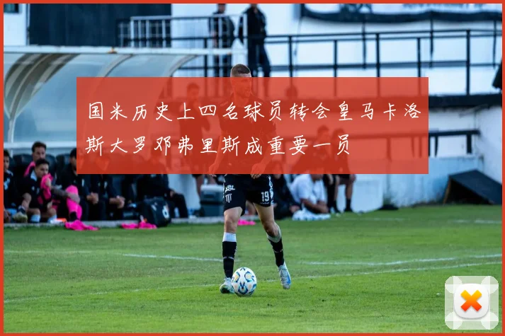 国米历史上四名球员转会皇马卡洛斯大罗邓弗里斯成重要一员