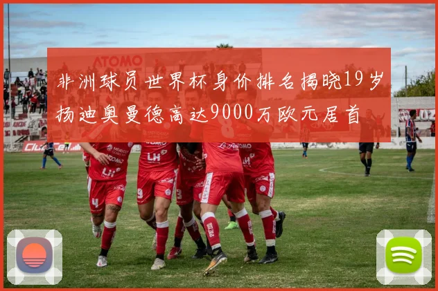 非洲球员世界杯身价排名揭晓19岁扬迪奥曼德高达9000万欧元居首