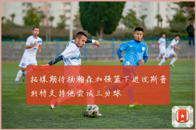 拓媒期待杨瀚森加强篮下进攻斯普利特支持他尝试三分球