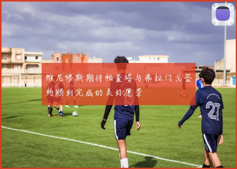 维尼修斯期待帕奎塔与弗拉门戈签约顺利完成的美好愿景