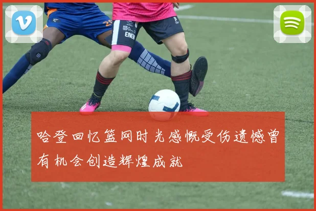 哈登回忆篮网时光感慨受伤遗憾曾有机会创造辉煌成就