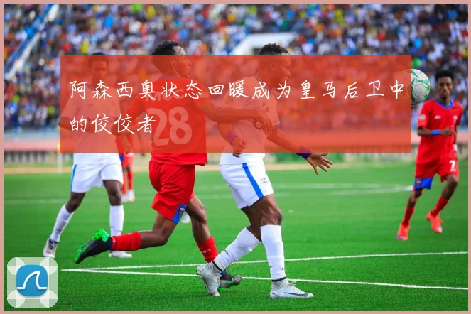 阿森西奥状态回暖成为皇马后卫中的佼佼者
