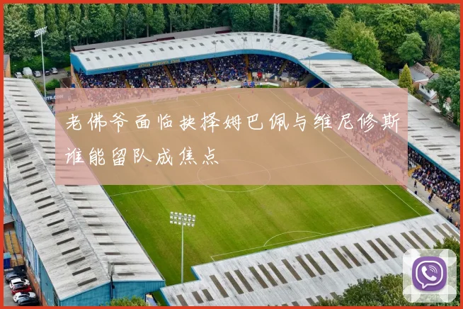 老佛爷面临抉择姆巴佩与维尼修斯谁能留队成焦点