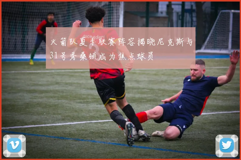 火箭队夏季联赛阵容揭晓尼克斯与31号秀桑顿成为焦点球员