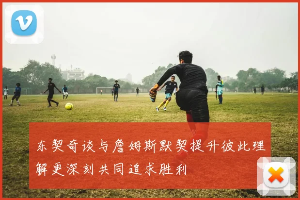 东契奇谈与詹姆斯默契提升彼此理解更深刻共同追求胜利