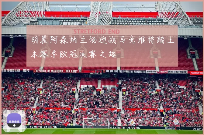 明晨阿森纳主场迎战马竞谁将踏上本赛季欧冠决赛之路