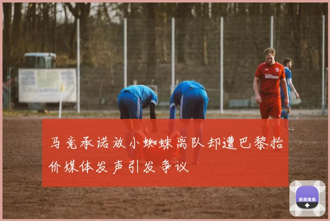 马竞承诺放小蜘蛛离队却遭巴黎抬价媒体发声引发争议