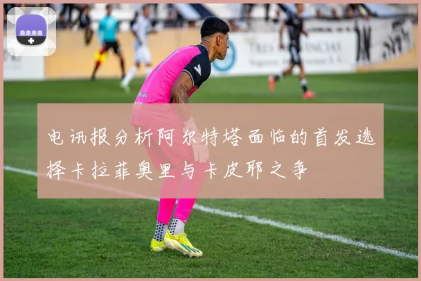 电讯报分析阿尔特塔面临的首发选择卡拉菲奥里与卡皮耶之争
