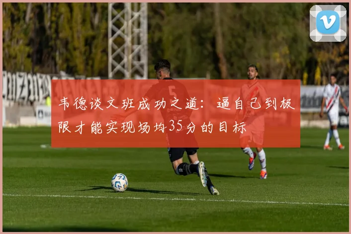 韦德谈文班成功之道：逼自己到极限才能实现场均35分的目标