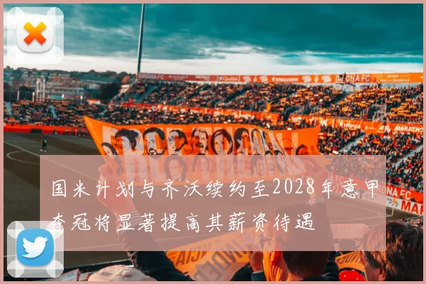 国米计划与齐沃续约至2028年意甲夺冠将显著提高其薪资待遇