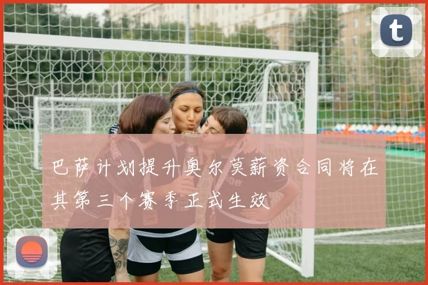 巴萨计划提升奥尔莫薪资合同将在其第三个赛季正式生效