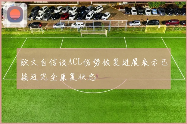 欧文自信谈ACL伤势恢复进展表示已接近完全康复状态