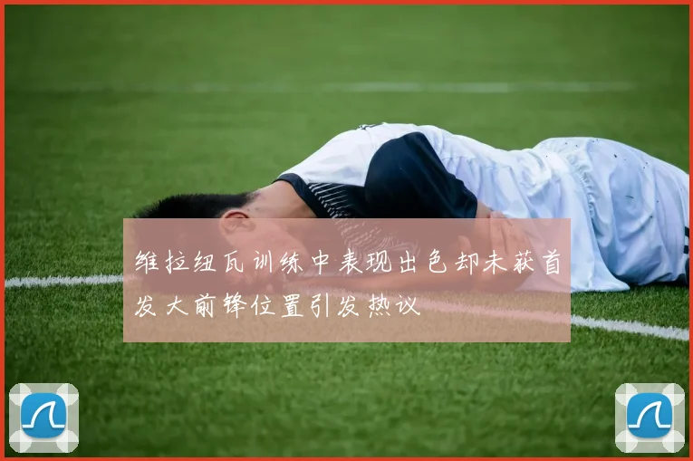 维拉纽瓦训练中表现出色却未获首发大前锋位置引发热议