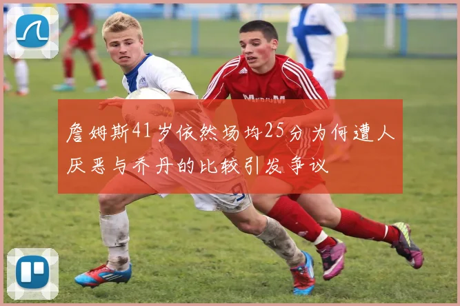 詹姆斯41岁依然场均25分为何遭人厌恶与乔丹的比较引发争议